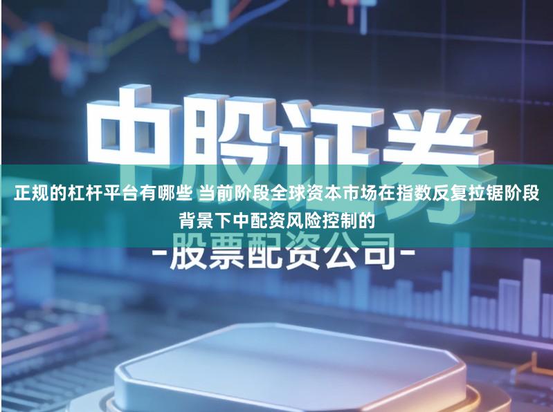 正规的杠杆平台有哪些 当前阶段全球资本市场在指数反复拉锯阶段背景下中配资风险控制的