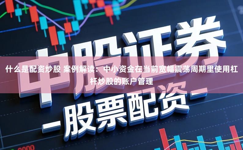 什么是配资炒股 案例解读：中小资金在当前宽幅震荡周期里使用杠杆炒股的账户管理