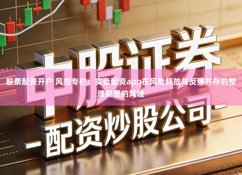 股票配资开户 风控专栏：实盘配资app在风险释放与反弹并存的整理期里的风险