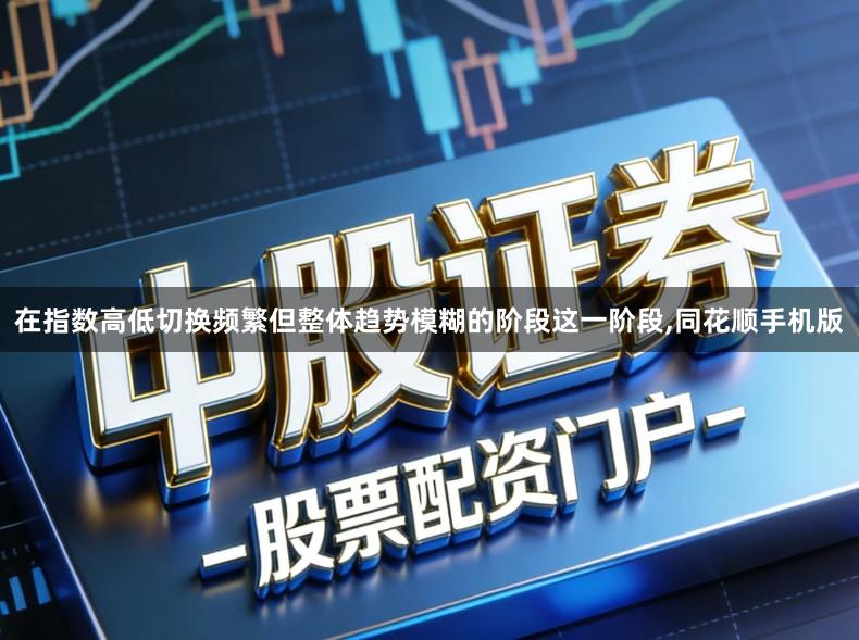 在指数高低切换频繁但整体趋势模糊的阶段这一阶段,同花顺手机版