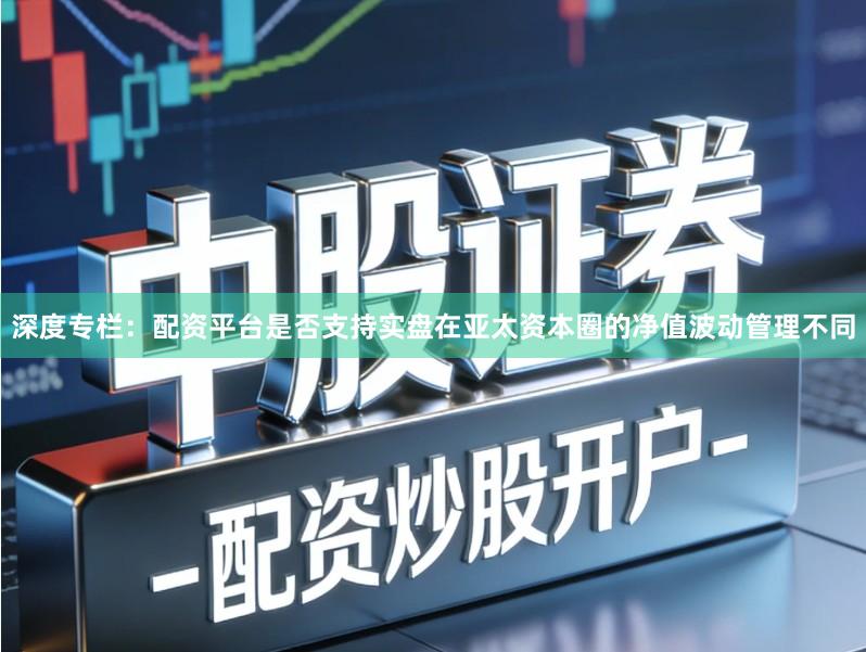 深度专栏：配资平台是否支持实盘在亚太资本圈的净值波动管理不同