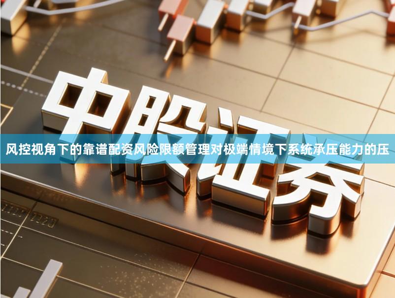 风控视角下的靠谱配资风险限额管理对极端情境下系统承压能力的压